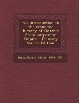 An introduction to the economic history of Ontario from outpost to Empire - Primary Source Edition