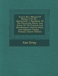 Gray's New Manual Of Botany (7th Ed.--illustrated): A Handbook Of The Flowering Plants And Ferns Of The Central And Northeastern United States And Adja