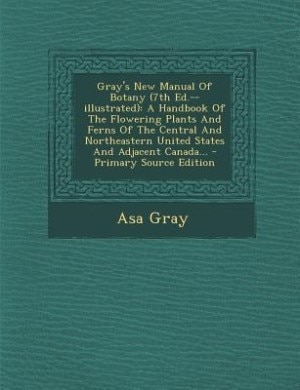 Gray's New Manual Of Botany (7th Ed.--illustrated): A Handbook Of The Flowering Plants And Ferns Of The Central And Northeastern United States And Adja