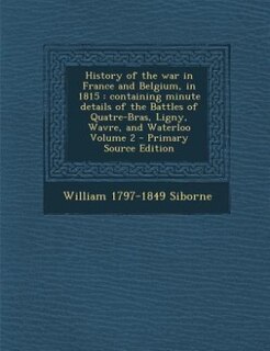 History of the war in France and Belgium, in 1815: containing minute details of the Battles of Quatre-Bras, Ligny, Wavre, and Waterloo Volume 2