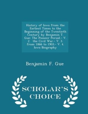 History of Iowa from the Earliest Times to the Beginning of the Twentieth Century by Benjamin T. Gue: The Pioneer Period.- V. 2.  the Civil War.- V. 3.  from 1866 to 1903.- V. 4.  Iowa Biography - Scho