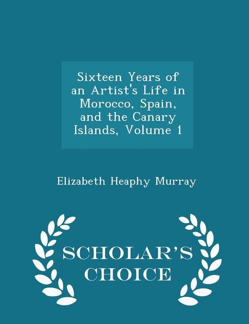 Front cover_Sixteen Years of an Artist's Life in Morocco, Spain, and the Canary Islands, Volume 1 - Scholar's Choice Edition