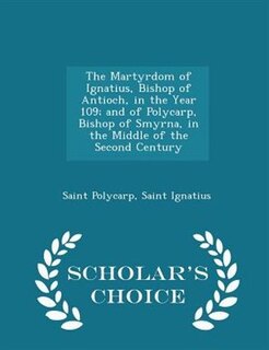 The Martyrdom of Ignatius, Bishop of Antioch, in the Year 109; and of Polycarp, Bishop of Smyrna, in the Middle of the Second Century - Scholar's Choice Edition