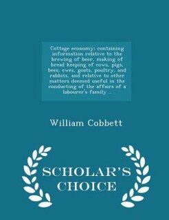 Cottage economy; containing information relative to the brewing of beer, making of bread keeping of cows, pigs, bees, ewes, goats, poultry, and rabbits, and relative to other matters deemed useful in the conducting of the affairs of a labourer's family ..