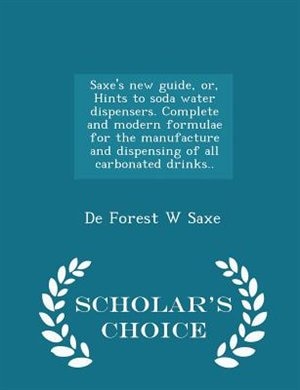 Saxe's new guide, or, Hints to soda water dispensers. Complete and modern formulae for the manufacture and dispensing of all carbonated drinks..  - Scholar's Choice Edition