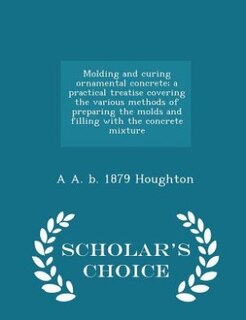 Molding and curing ornamental concrete; a practical treatise covering the various methods of preparing the molds and filling with the concrete mixture  - Scholar's Choice Edition