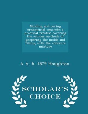 Molding and curing ornamental concrete; a practical treatise covering the various methods of preparing the molds and filling with the concrete mixture  - Scholar's Choice Edition