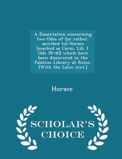 Front cover_A Dissertation concerning two Odes of [or rather, ascribed to] Horace [marked as Carm. Lib. I. Ode 39-40] which have been discovered in the Palatine Library at Rome. [With the Latin text.] - Scholar's Choice Edition