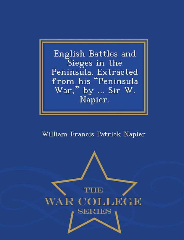 English Battles and Sieges in the Peninsula. Extracted from His Peninsula War, by ... Sir W. Napier. - War College Series