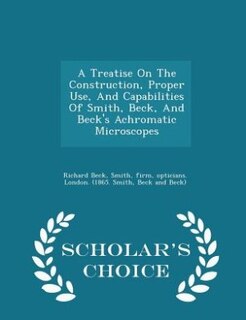 Couverture_A Treatise On The Construction, Proper Use, And Capabilities Of Smith, Beck, And Beck's Achromatic Microscopes - Scholar's Choice Edition