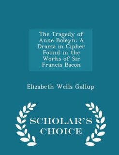 The Tragedy of Anne Boleyn: A Drama in Cipher Found in the Works of Sir Francis Bacon - Scholar's Choice Edition