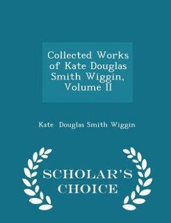 Collected Works of Kate Douglas Smith Wiggin, Volume II - Scholar's Choice Edition