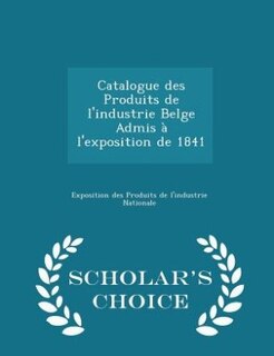 Couverture_Catalogue des Produits de l'industrie Belge Admis à l'exposition de 1841 - Scholar's Choice Edition