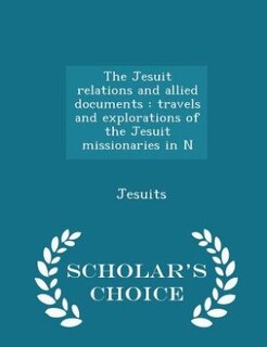 The Jesuit relations and allied documents: travels and explorations of the Jesuit missionaries in N - Scholar's Choice Edition