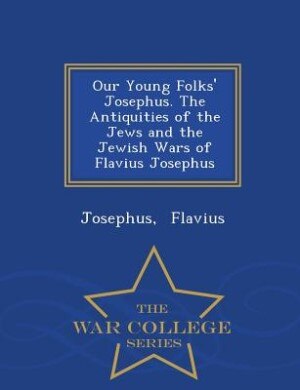 Our Young Folks' Josephus. The Antiquities of the Jews and the Jewish Wars of Flavius Josephus - War College Series