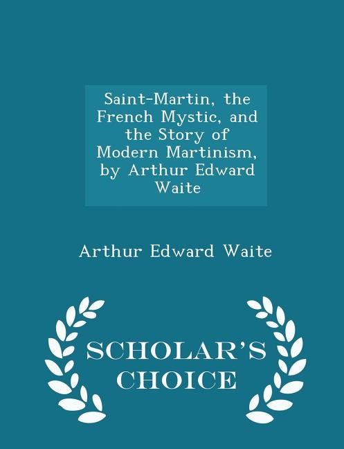 Saint-Martin, the French Mystic, and the Story of Modern Martinism, by Arthur Edward Waite - Scholar's Choice Edition