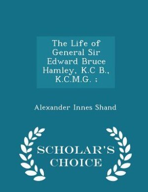 The Life of General Sir Edward Bruce Hamley, K.C B., K.C.M.G. ; - Scholar's Choice Edition