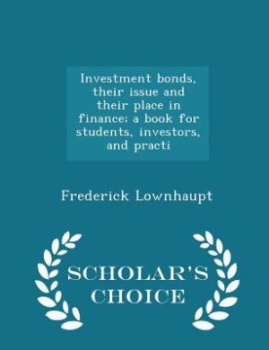 Investment bonds, their issue and their place in finance; a book for students, investors, and practi - Scholar's Choice Edition