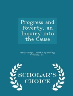Progress and Poverty, an Inquiry into the Cause - Scholar's Choice Edition