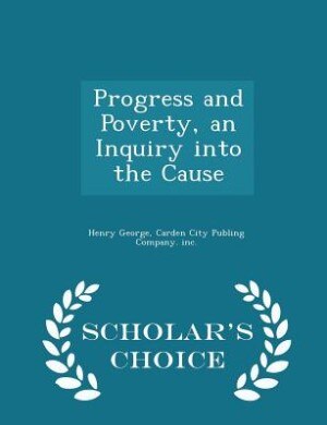Progress and Poverty, an Inquiry into the Cause - Scholar's Choice Edition