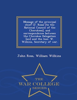 Front cover_Message of the principal chief (J. Ross) [to the National Council of the Cherokees], and correspondence between the Cherokee Delegation [sic] and the hon. W. Wilkins, Secretary of war. - War College Series