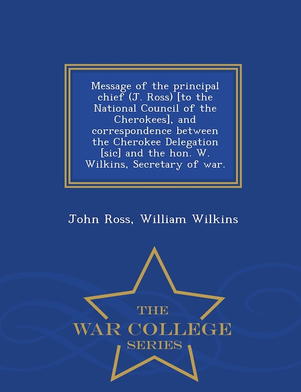 Front cover_Message of the principal chief (J. Ross) [to the National Council of the Cherokees], and correspondence between the Cherokee Delegation [sic] and the hon. W. Wilkins, Secretary of war. - War College Series