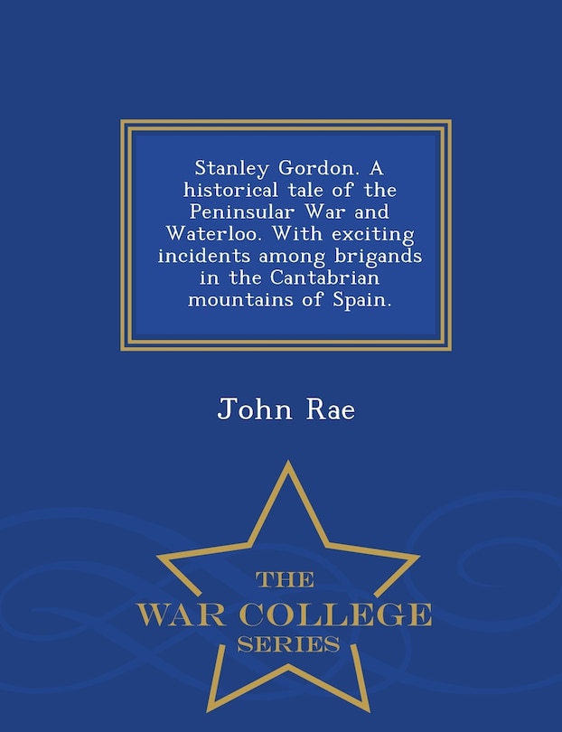 Front cover_Stanley Gordon. A historical tale of the Peninsular War and Waterloo. With exciting incidents among brigands in the Cantabrian mountains of Spain. - War College Series