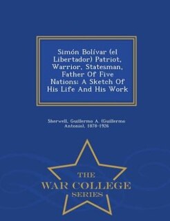 Front cover_Simón Bolívar (el Libertador) Patriot, Warrior, Statesman, Father Of Five Nations; A Sketch Of His Life And His Work - War College Series