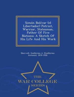 Front cover_Simón Bolívar (el Libertador) Patriot, Warrior, Statesman, Father Of Five Nations; A Sketch Of His Life And His Work - War College Series