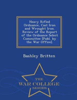 Front cover_Heavy Rifled Ordnance, Cast Iron and Wrought Iron. Review of the Report of the Ordnance Select Committee [Publ. by the War Office]. - War College Series