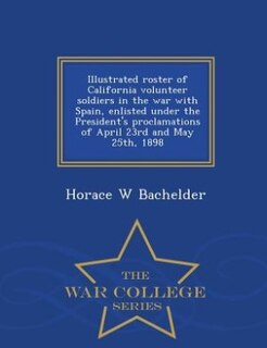 Front cover_Illustrated roster of California volunteer soldiers in the war with Spain, enlisted under the President's proclamations of April 23rd and May 25th, 1898  - War College Series