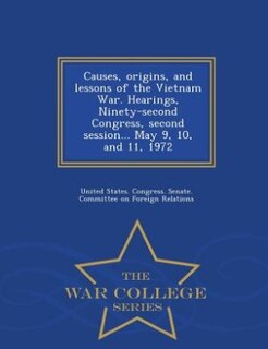 Causes, origins, and lessons of the Vietnam War. Hearings, Ninety-second Congress, second session... May 9, 10, and 11, 1972 - War College Series