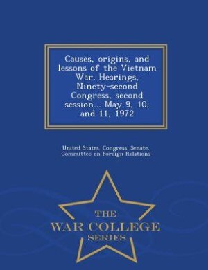 Causes, origins, and lessons of the Vietnam War. Hearings, Ninety-second Congress, second session... May 9, 10, and 11, 1972 - War College Series