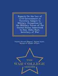 Reports On the Law of Civil Government in Territory Subject to Military Occupation by the Military Forces of the United States: Submitted to Hon. Elihu Root, Secretary of War - War College Series de Charles Edward Magoon