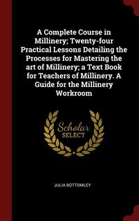 A Complete Course in Millinery; Twenty-four Practical Lessons Detailing the Processes for Mastering the art of Millinery; a Text Book for Teachers of Millinery. A Guide for the Millinery Workroom