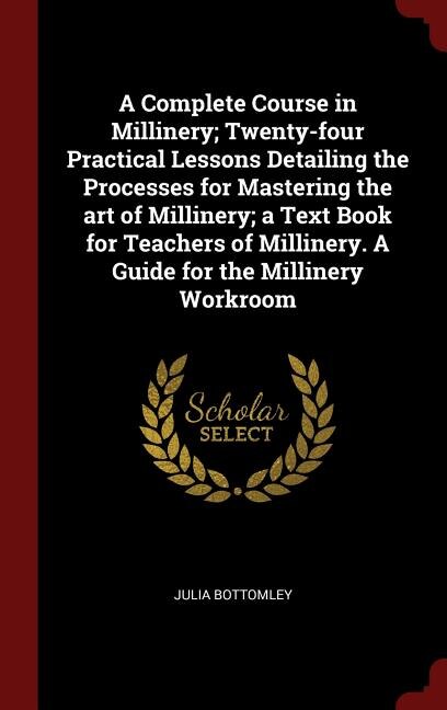 A Complete Course in Millinery; Twenty-four Practical Lessons Detailing the Processes for Mastering the art of Millinery; a Text Book for Teachers of Millinery. A Guide for the Millinery Workroom