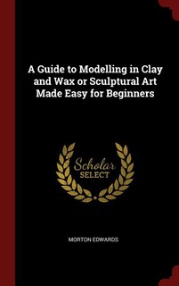 Front cover_A Guide to Modelling in Clay and Wax or Sculptural Art Made Easy for Beginners