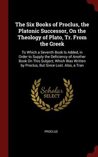 The Six Books of Proclus, the Platonic Successor, On the Theology of Plato, Tr. From the Greek: To Which a Seventh Book Is Added, in Order to Supply the Deficiency of Another Book On This Subject