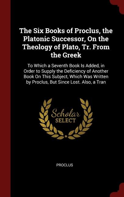 The Six Books of Proclus, the Platonic Successor, On the Theology of Plato, Tr. From the Greek: To Which a Seventh Book Is Added, in Order to Supply the Deficiency of Another Book On This Subject