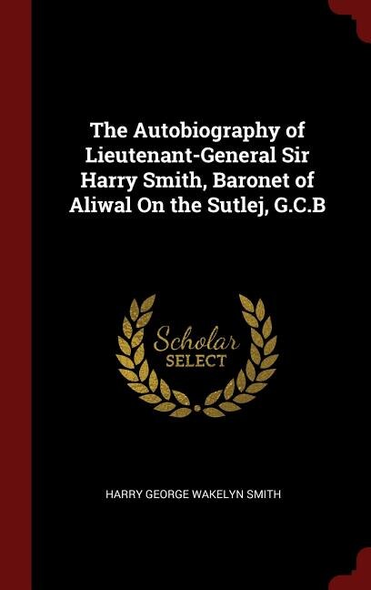 The Autobiography of Lieutenant-General Sir Harry Smith, Baronet of Aliwal On the Sutlej, G.C.B