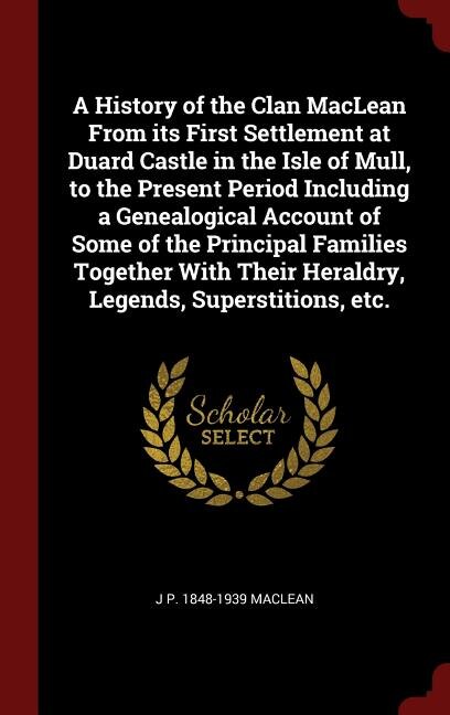 A History of the Clan MacLean From its First Settlement at Duard Castle in the Isle of Mull, to the Present Period Including a Genealogical Account of Some of the Principal Families Together With Their Heraldry, Legends, Superstitions, etc.