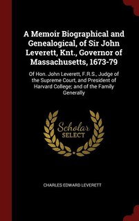 A Memoir Biographical and Genealogical, of Sir John Leverett, Knt., Governor of Massachusetts, 1673-79: Of Hon. John Leverett, F.R.S., Judge of the Supreme Court, and President of Harvard College; and of