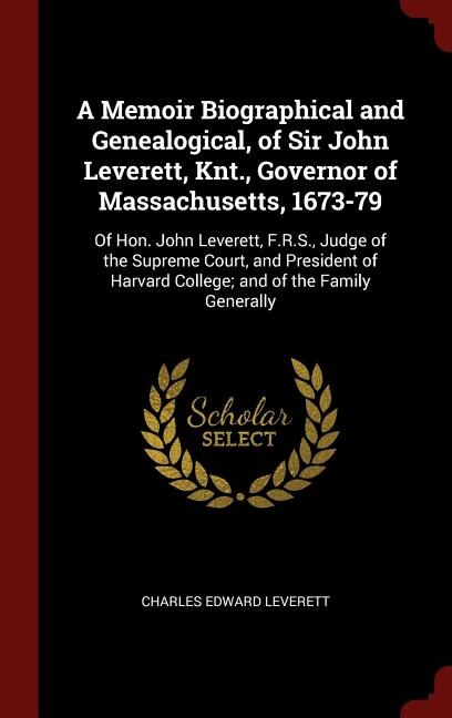 A Memoir Biographical and Genealogical, of Sir John Leverett, Knt., Governor of Massachusetts, 1673-79: Of Hon. John Leverett, F.R.S., Judge of the Supreme Court, and President of Harvard College; and of