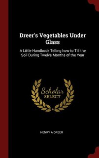 Dreer's Vegetables Under Glass: A Little Handbook Telling how to Till the Soil During Twelve Months of the Year