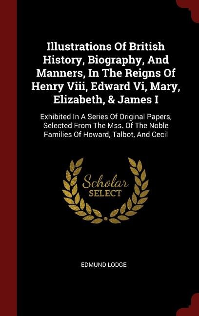 Illustrations Of British History, Biography, And Manners, In The Reigns Of Henry Viii, Edward Vi, Mary, Elizabeth, & James I: Exhibited In A Series Of Original Papers, Selected From The Mss. Of The Noble Families Of Howard, T