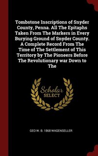 Tombstone Inscriptions of Snyder County, Penna. All The Epitaphs Taken From The Markers in Every Burying Ground of Snyder County. A Complete Record From The Time of The Settlement of This Territory by The Pioneers Before The Revolutionary war Down to The