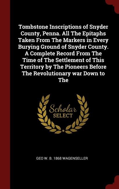 Tombstone Inscriptions of Snyder County, Penna. All The Epitaphs Taken From The Markers in Every Burying Ground of Snyder County. A Complete Record From The Time of The Settlement of This Territory by The Pioneers Before The Revolutionary war Down to The