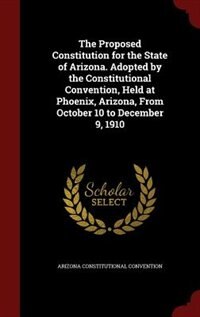 Front cover_The Proposed Constitution for the State of Arizona. Adopted by the Constitutional Convention, Held at Phoenix, Arizona, From October 10 to December 9, 1910