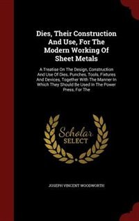 Dies, Their Construction And Use, For The Modern Working Of Sheet Metals: A Treatise On The Design, Construction And Use Of Dies, Punches, Tools, Fixtures And Devices, Toget