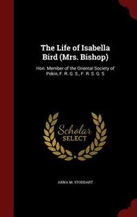 The Life of Isabella Bird (Mrs. Bishop): Hon. Member of the Oriental Society of Pekin, F. R. G. S., F. R. S. G. S